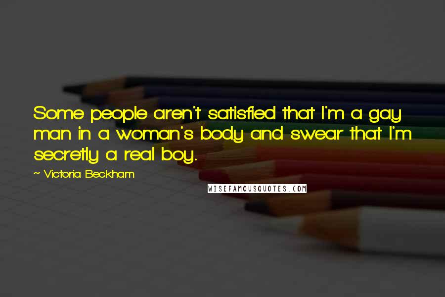 Victoria Beckham quotes: Some people aren't satisfied that I'm a gay man in a woman's body and swear that I'm secretly a real boy. Victoria Beckham quotes: Some people aren't satisfied that I'm a gay man in a woman's body and swear that I'm secretly a real boy.