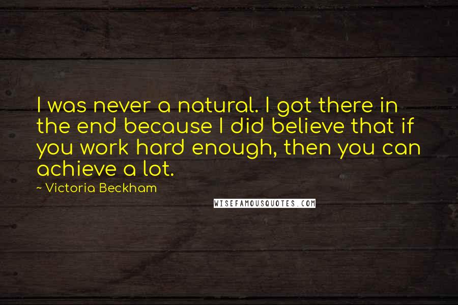 Victoria Beckham quotes: I was never a natural. I got there in the end because I did believe that if you work hard enough, then you can achieve a lot. Victoria Beckham quotes: I was never a natural. I got there in the end because I did believe that if you work hard enough, then you can achieve a lot.
