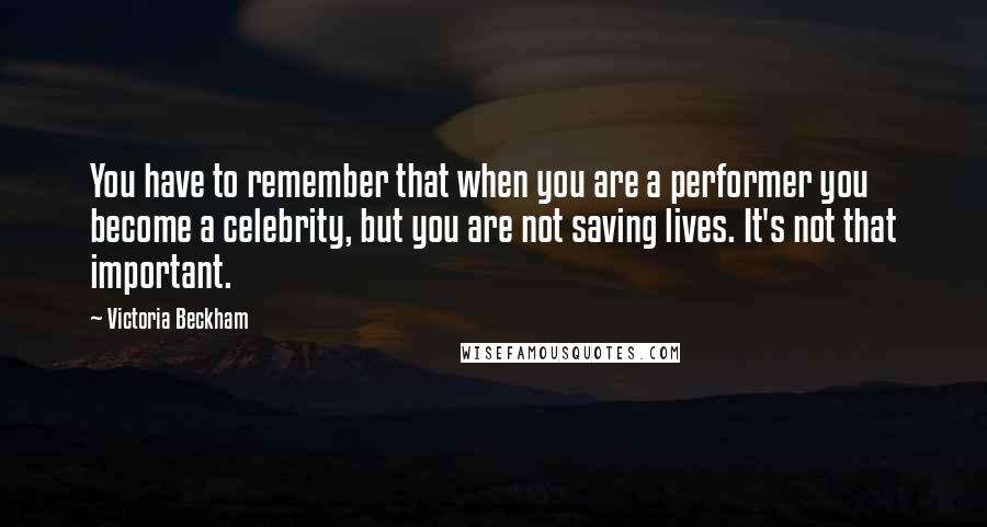 Victoria Beckham quotes: You have to remember that when you are a performer you become a celebrity, but you are not saving lives. It's not that important.