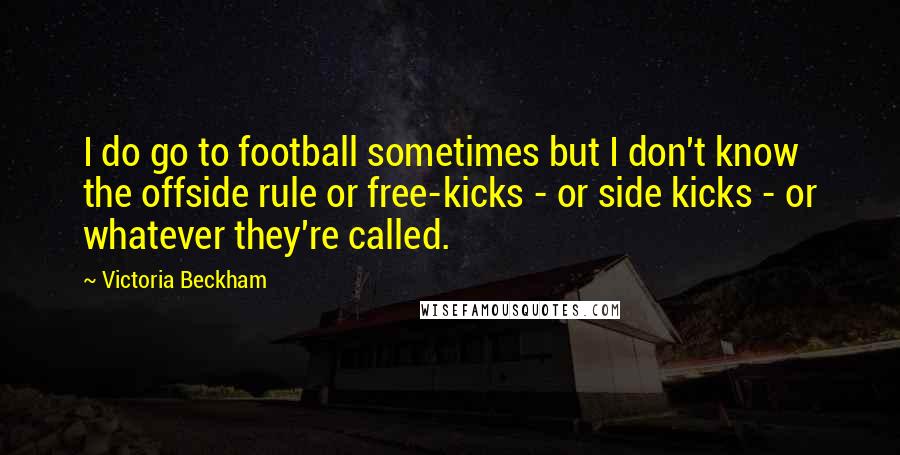 Victoria Beckham quotes: I do go to football sometimes but I don't know the offside rule or free-kicks - or side kicks - or whatever they're called. Victoria Beckham quotes: I do go to football sometimes but I don't know the offside rule or free-kicks - or side kicks - or whatever they're called.