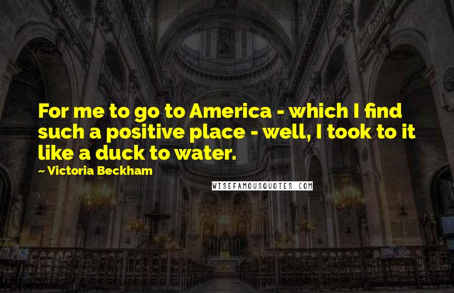 Victoria Beckham quotes: For me to go to America - which I find such a positive place - well, I took to it like a duck to water.