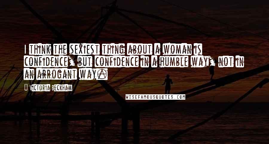 Victoria Beckham quotes: I think the sexiest thing about a woman is confidence, but confidence in a humble way, not in an arrogant way.