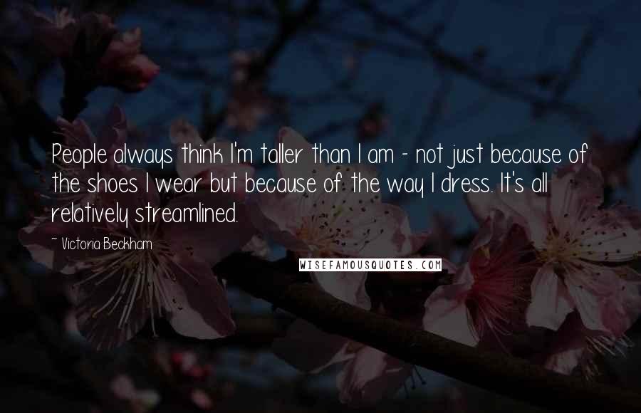 Victoria Beckham quotes: People always think I'm taller than I am - not just because of the shoes I wear but because of the way I dress. It's all relatively streamlined. Victoria Beckham quotes: People always think I'm taller than I am - not just because of the shoes I wear but because of the way I dress. It's all relatively streamlined.