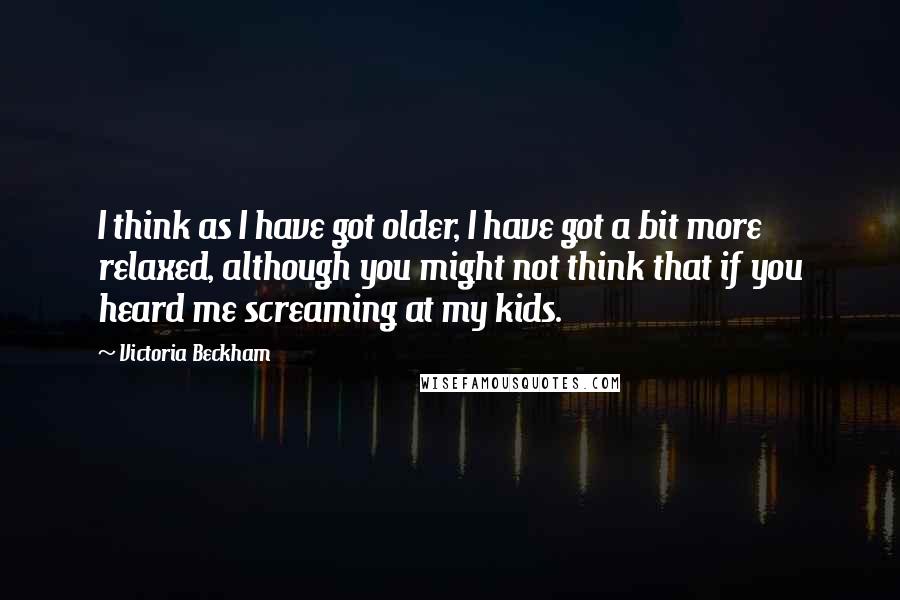 Victoria Beckham quotes: I think as I have got older, I have got a bit more relaxed, although you might not think that if you heard me screaming at my kids. Victoria Beckham quotes: I think as I have got older, I have got a bit more relaxed, although you might not think that if you heard me screaming at my kids.