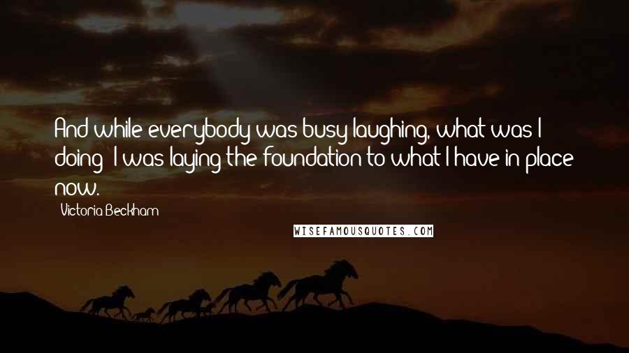 Victoria Beckham quotes: And while everybody was busy laughing, what was I doing? I was laying the foundation to what I have in place now. Victoria Beckham quotes: And while everybody was busy laughing, what was I doing? I was laying the foundation to what I have in place now.