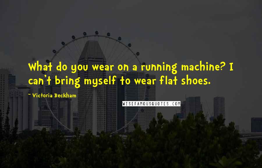 Victoria Beckham quotes: What do you wear on a running machine? I can't bring myself to wear flat shoes.