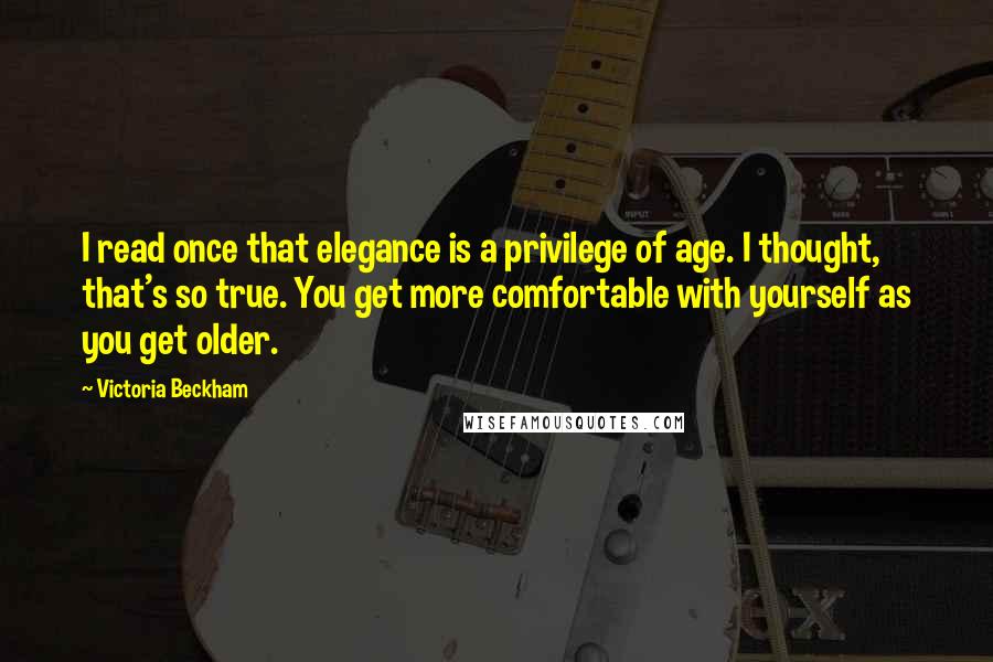 Victoria Beckham quotes: I read once that elegance is a privilege of age. I thought, that's so true. You get more comfortable with yourself as you get older.