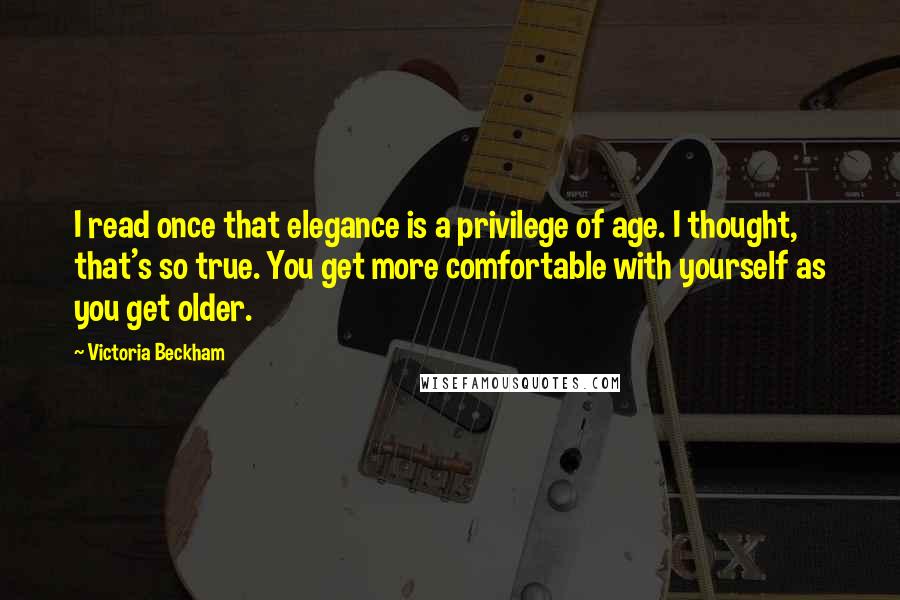Victoria Beckham quotes: I read once that elegance is a privilege of age. I thought, that's so true. You get more comfortable with yourself as you get older. Victoria Beckham quotes: I read once that elegance is a privilege of age. I thought, that's so true. You get more comfortable with yourself as you get older.