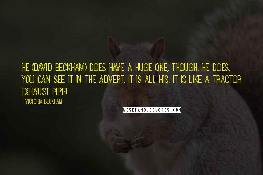 Victoria Beckham quotes: He (David Beckham) does have a huge one, though. He does. You can see it in the advert. It is all his. It is like a tractor exhaust pipe! Victoria Beckham quotes: He (David Beckham) does have a huge one, though. He does. You can see it in the advert. It is all his. It is like a tractor exhaust pipe!