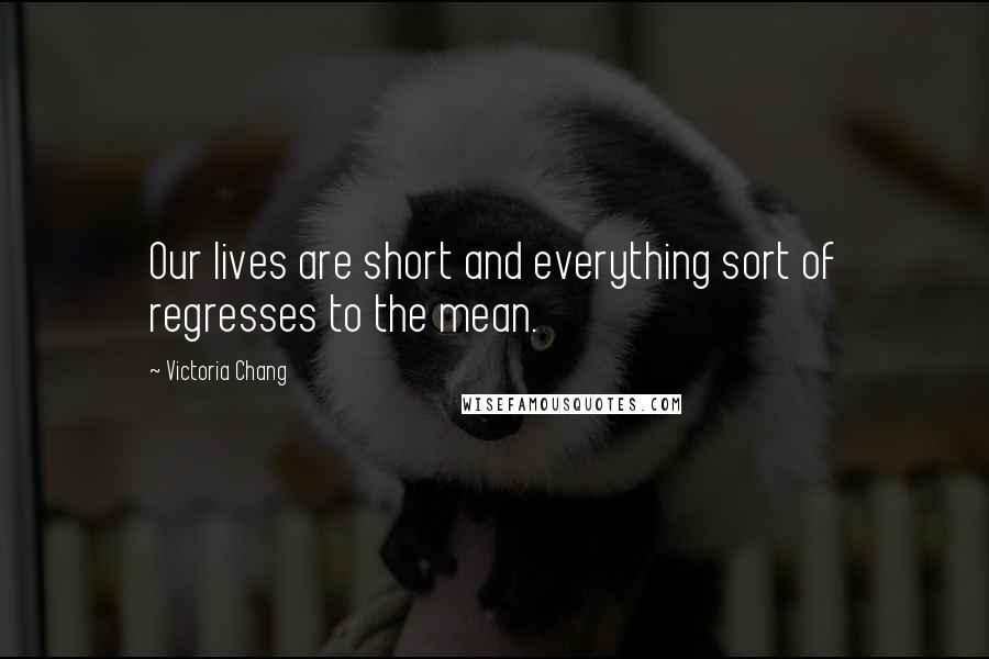 Victoria Chang quotes: Our lives are short and everything sort of regresses to the mean.