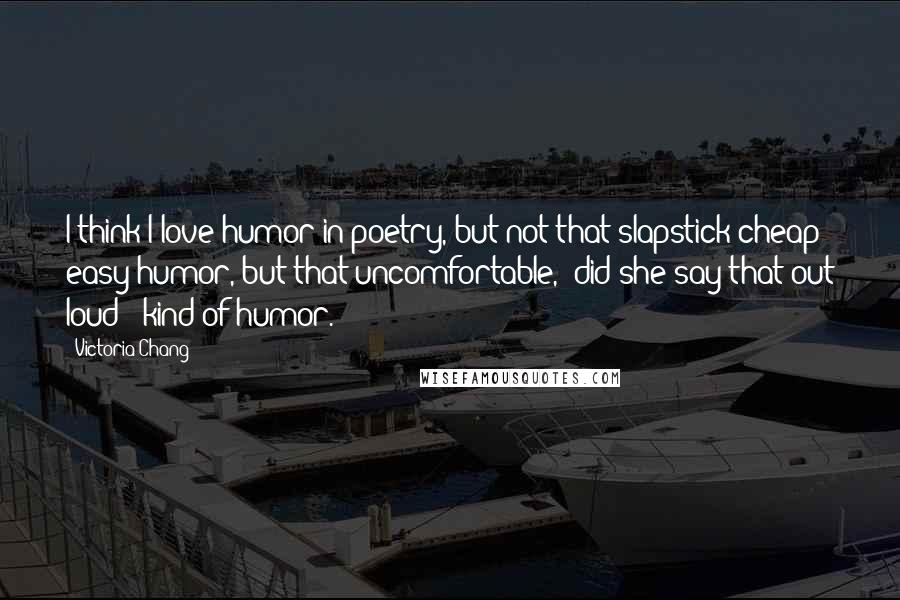 Victoria Chang quotes: I think I love humor in poetry, but not that slapstick cheap easy humor, but that uncomfortable, "did she say that out loud?" kind of humor.