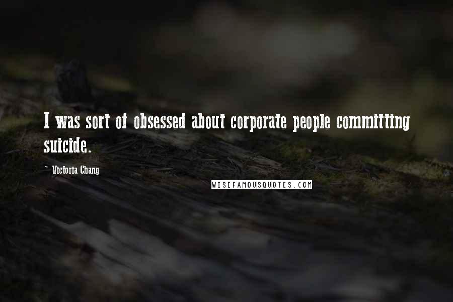 Victoria Chang quotes: I was sort of obsessed about corporate people committing suicide.