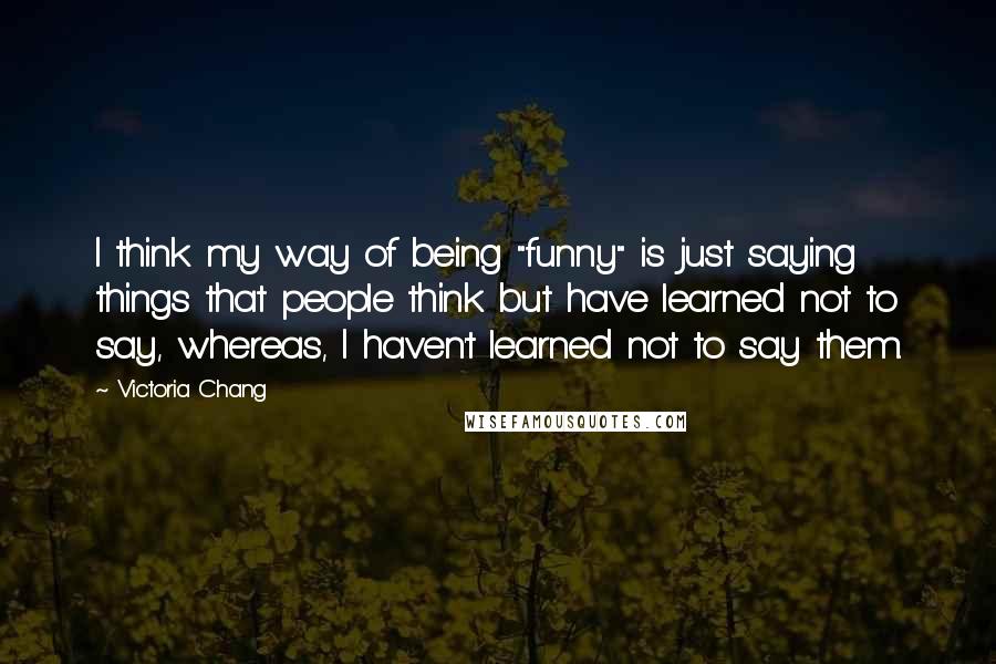 Victoria Chang quotes: I think my way of being "funny" is just saying things that people think but have learned not to say, whereas, I haven't learned not to say them. Victoria Chang quotes: I think my way of being "funny" is just saying things that people think but have learned not to say, whereas, I haven't learned not to say them.