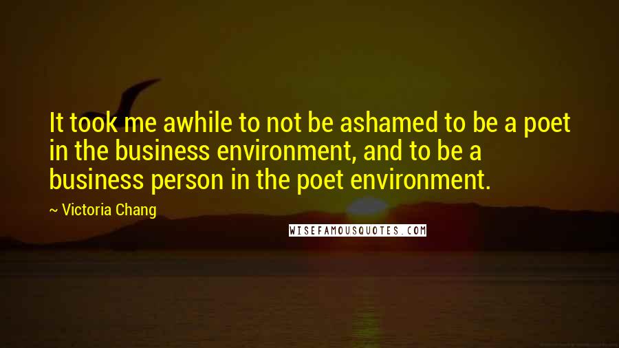 Victoria Chang quotes: It took me awhile to not be ashamed to be a poet in the business environment, and to be a business person in the poet environment. Victoria Chang quotes: It took me awhile to not be ashamed to be a poet in the business environment, and to be a business person in the poet environment.