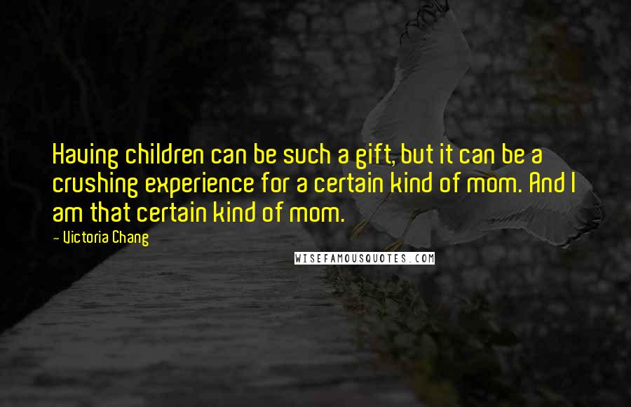 Victoria Chang quotes: Having children can be such a gift, but it can be a crushing experience for a certain kind of mom. And I am that certain kind of mom.