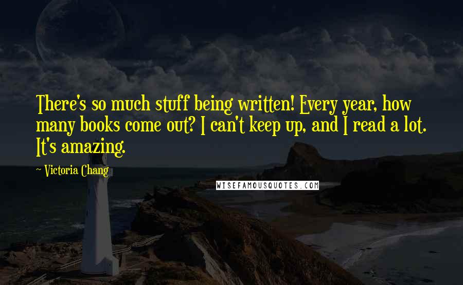 Victoria Chang quotes: There's so much stuff being written! Every year, how many books come out? I can't keep up, and I read a lot. It's amazing.