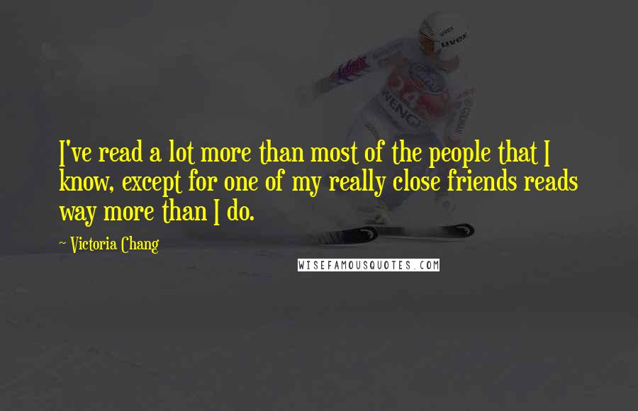 Victoria Chang quotes: I've read a lot more than most of the people that I know, except for one of my really close friends reads way more than I do. Victoria Chang quotes: I've read a lot more than most of the people that I know, except for one of my really close friends reads way more than I do.