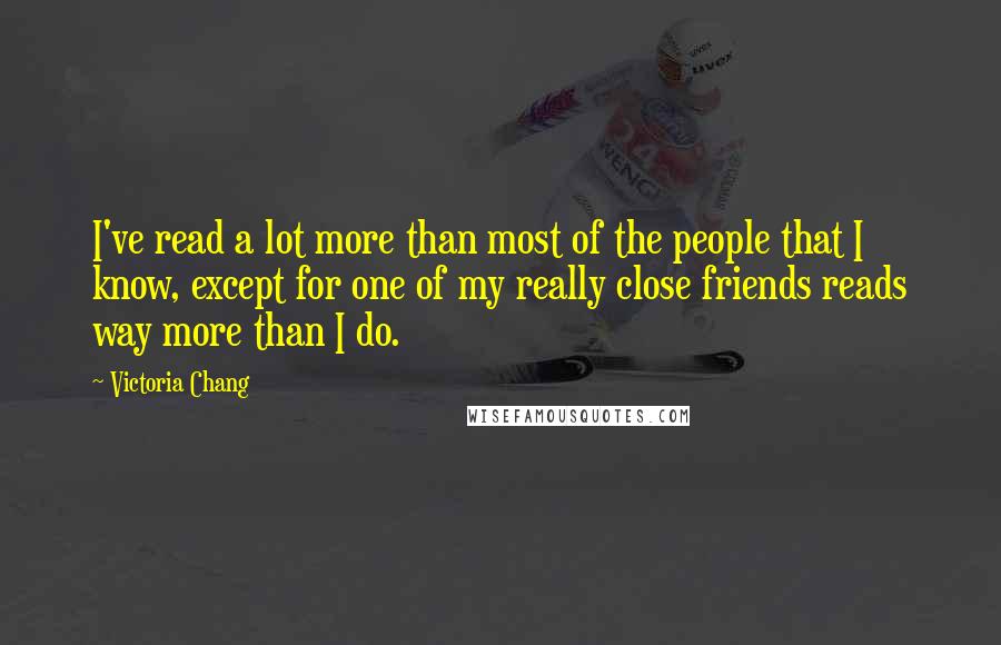 Victoria Chang quotes: I've read a lot more than most of the people that I know, except for one of my really close friends reads way more than I do.