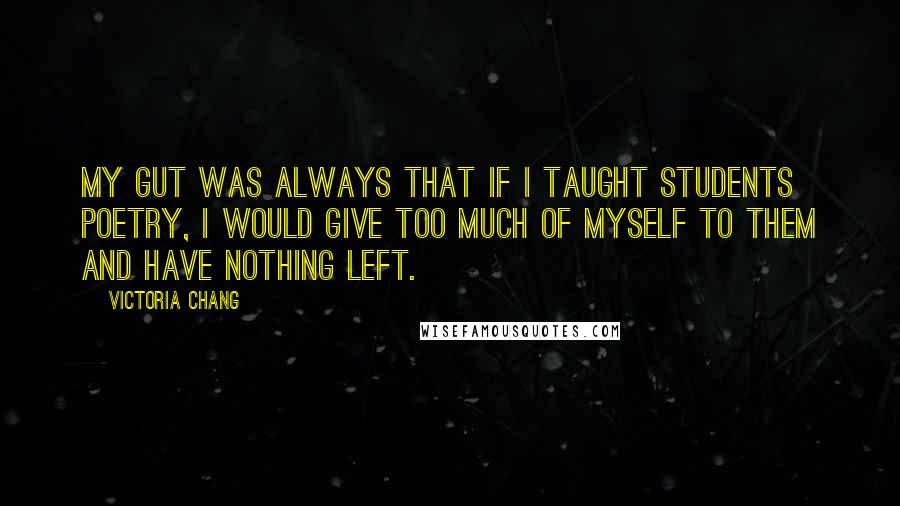 Victoria Chang quotes: My gut was always that if I taught students poetry, I would give too much of myself to them and have nothing left. Victoria Chang quotes: My gut was always that if I taught students poetry, I would give too much of myself to them and have nothing left.