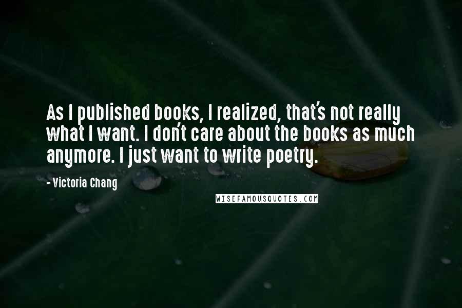 Victoria Chang quotes: As I published books, I realized, that's not really what I want. I don't care about the books as much anymore. I just want to write poetry. Victoria Chang quotes: As I published books, I realized, that's not really what I want. I don't care about the books as much anymore. I just want to write poetry.