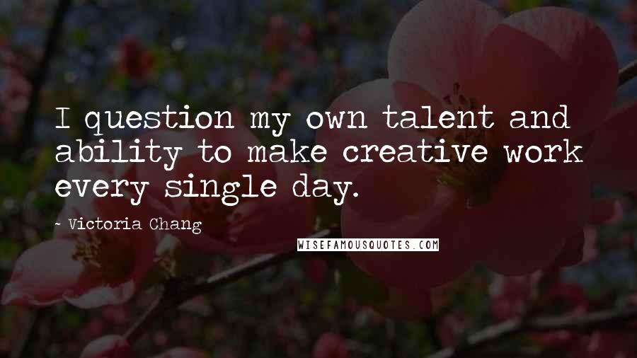 Victoria Chang quotes: I question my own talent and ability to make creative work every single day.