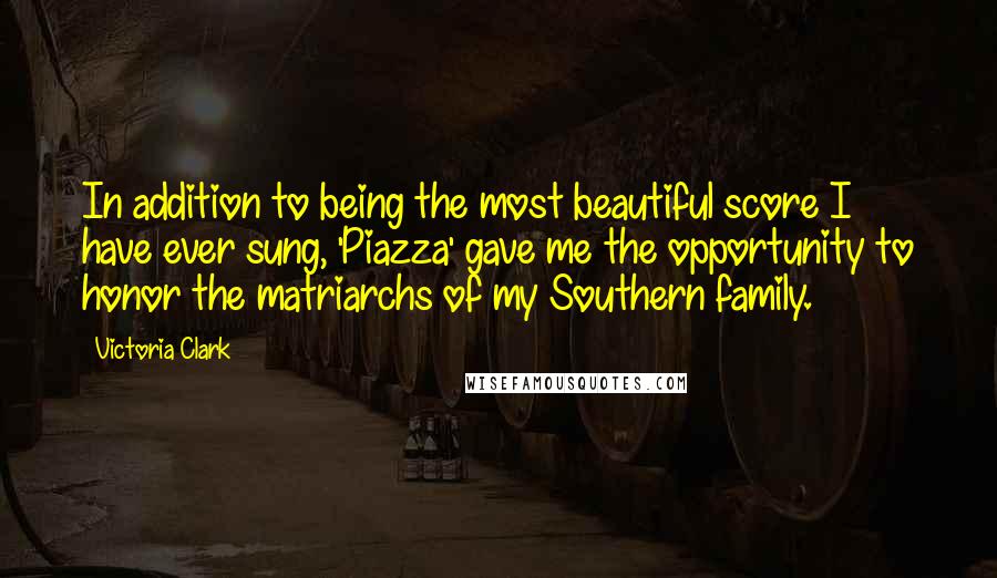 Victoria Clark quotes: In addition to being the most beautiful score I have ever sung, 'Piazza' gave me the opportunity to honor the matriarchs of my Southern family. Victoria Clark quotes: In addition to being the most beautiful score I have ever sung, 'Piazza' gave me the opportunity to honor the matriarchs of my Southern family.