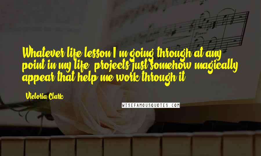 Victoria Clark quotes: Whatever life lesson I'm going through at any point in my life, projects just somehow magically appear that help me work through it.