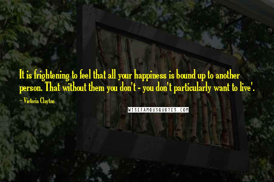 Victoria Clayton quotes: It is frightening to feel that all your happiness is bound up to another person. That without them you don't - you don't particularly want to live'. Victoria Clayton quotes: It is frightening to feel that all your happiness is bound up to another person. That without them you don't - you don't particularly want to live'.