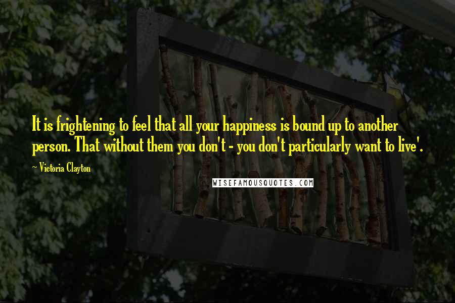 Victoria Clayton quotes: It is frightening to feel that all your happiness is bound up to another person. That without them you don't - you don't particularly want to live'.