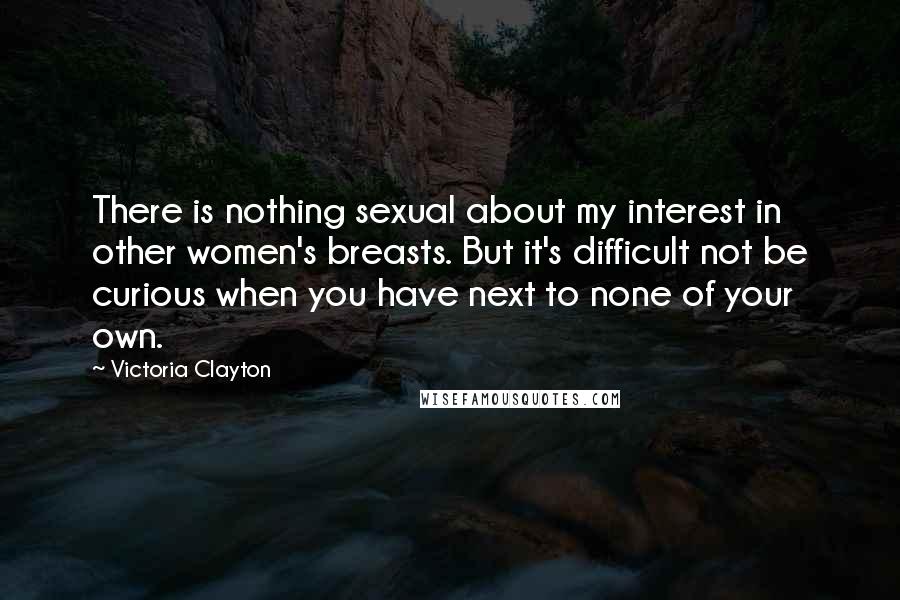 Victoria Clayton quotes: There is nothing sexual about my interest in other women's breasts. But it's difficult not be curious when you have next to none of your own.