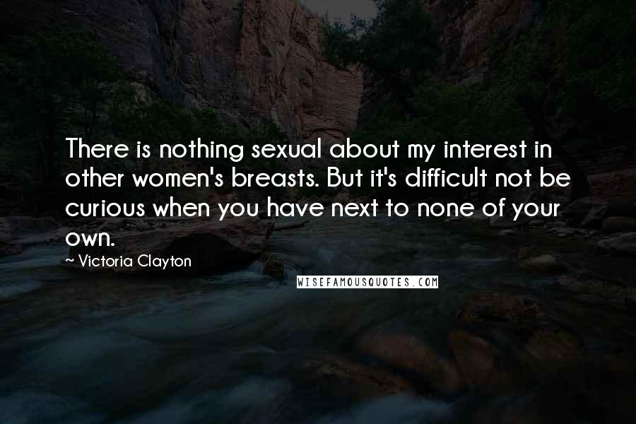 Victoria Clayton quotes: There is nothing sexual about my interest in other women's breasts. But it's difficult not be curious when you have next to none of your own. Victoria Clayton quotes: There is nothing sexual about my interest in other women's breasts. But it's difficult not be curious when you have next to none of your own.