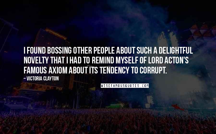 Victoria Clayton quotes: I found bossing other people about such a delightful novelty that I had to remind myself of Lord Acton's famous axiom about its tendency to corrupt. Victoria Clayton quotes: I found bossing other people about such a delightful novelty that I had to remind myself of Lord Acton's famous axiom about its tendency to corrupt.