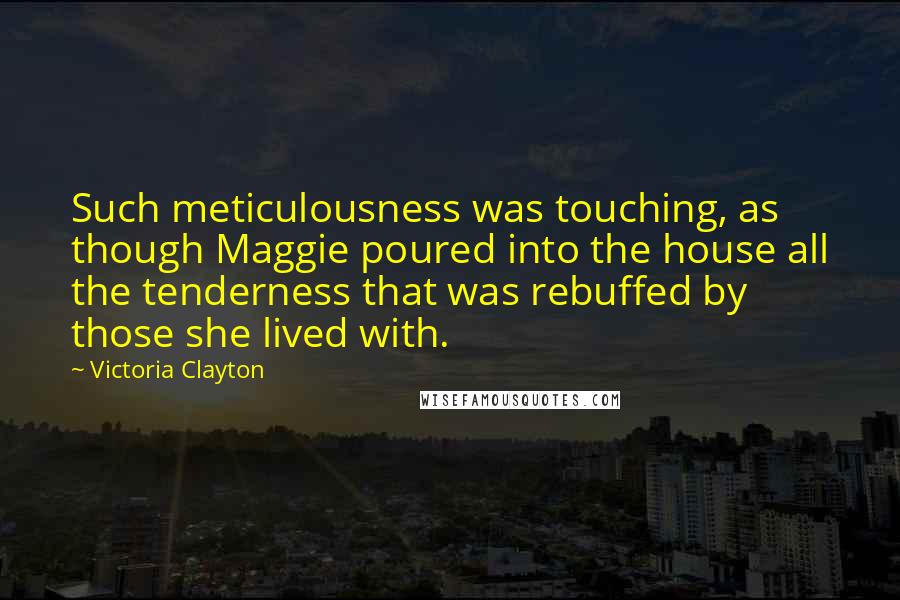 Victoria Clayton quotes: Such meticulousness was touching, as though Maggie poured into the house all the tenderness that was rebuffed by those she lived with. Victoria Clayton quotes: Such meticulousness was touching, as though Maggie poured into the house all the tenderness that was rebuffed by those she lived with.