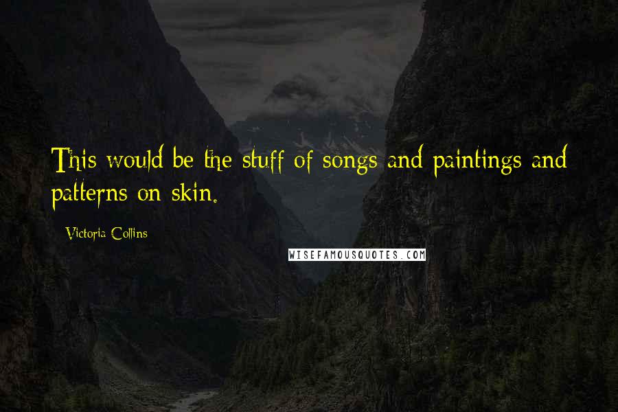 Victoria Collins quotes: This would be the stuff of songs and paintings and patterns on skin.