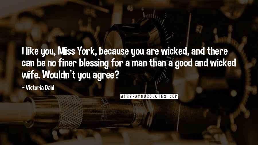 Victoria Dahl quotes: I like you, Miss York, because you are wicked, and there can be no finer blessing for a man than a good and wicked wife. Wouldn't you agree? Victoria Dahl quotes: I like you, Miss York, because you are wicked, and there can be no finer blessing for a man than a good and wicked wife. Wouldn't you agree?
