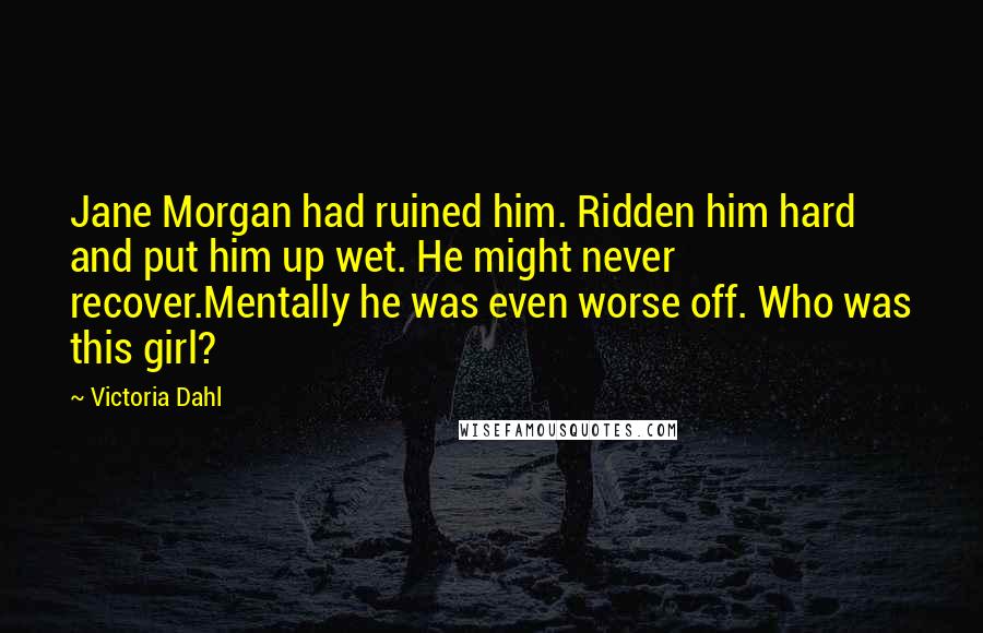 Victoria Dahl quotes: Jane Morgan had ruined him. Ridden him hard and put him up wet. He might never recover.Mentally he was even worse off. Who was this girl? Victoria Dahl quotes: Jane Morgan had ruined him. Ridden him hard and put him up wet. He might never recover.Mentally he was even worse off. Who was this girl?
