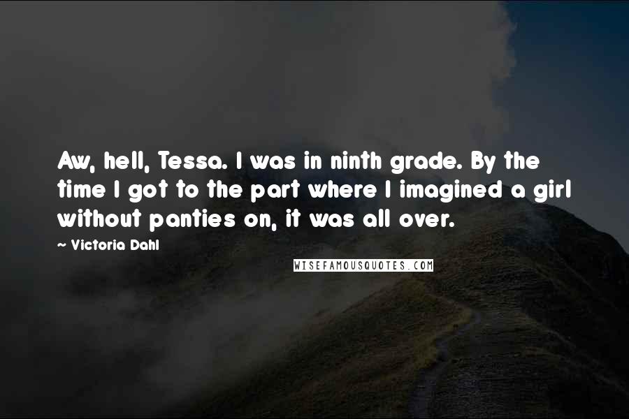 Victoria Dahl quotes: Aw, hell, Tessa. I was in ninth grade. By the time I got to the part where I imagined a girl without panties on, it was all over. Victoria Dahl quotes: Aw, hell, Tessa. I was in ninth grade. By the time I got to the part where I imagined a girl without panties on, it was all over.