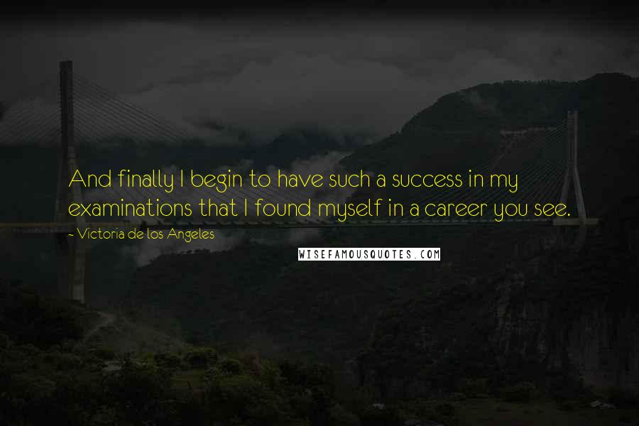 Victoria De Los Angeles quotes: And finally I begin to have such a success in my examinations that I found myself in a career you see.