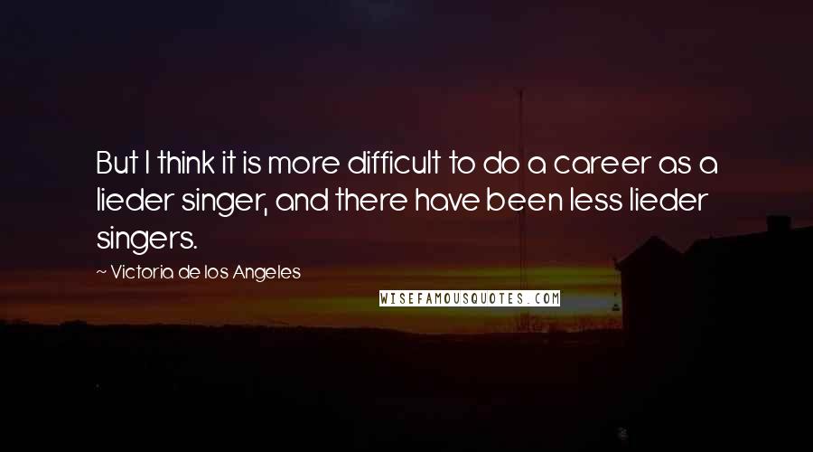 Victoria De Los Angeles quotes: But I think it is more difficult to do a career as a lieder singer, and there have been less lieder singers.