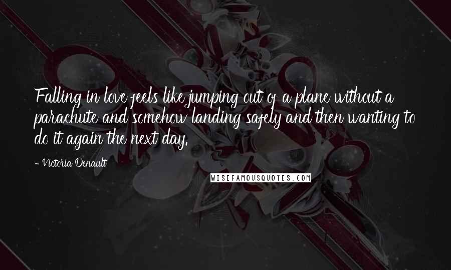 Victoria Denault quotes: Falling in love feels like jumping out of a plane without a parachute and somehow landing safely and then wanting to do it again the next day. Victoria Denault quotes: Falling in love feels like jumping out of a plane without a parachute and somehow landing safely and then wanting to do it again the next day.