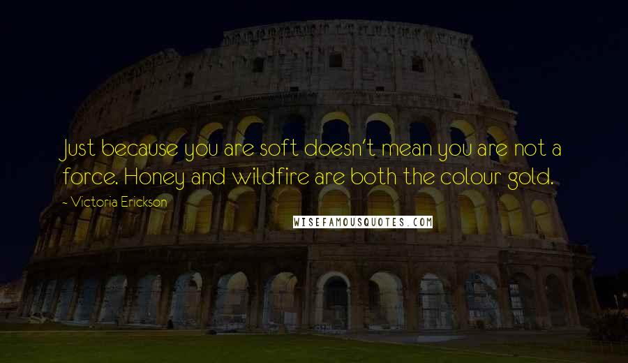 Victoria Erickson quotes: Just because you are soft doesn't mean you are not a force. Honey and wildfire are both the colour gold. Victoria Erickson quotes: Just because you are soft doesn't mean you are not a force. Honey and wildfire are both the colour gold.