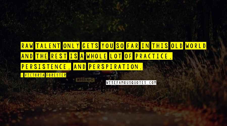 Victoria Forester quotes: Raw talent only gets you so far in this old world and the rest is a whole lot of practice, persistence, and perspiration. Victoria Forester quotes: Raw talent only gets you so far in this old world and the rest is a whole lot of practice, persistence, and perspiration.