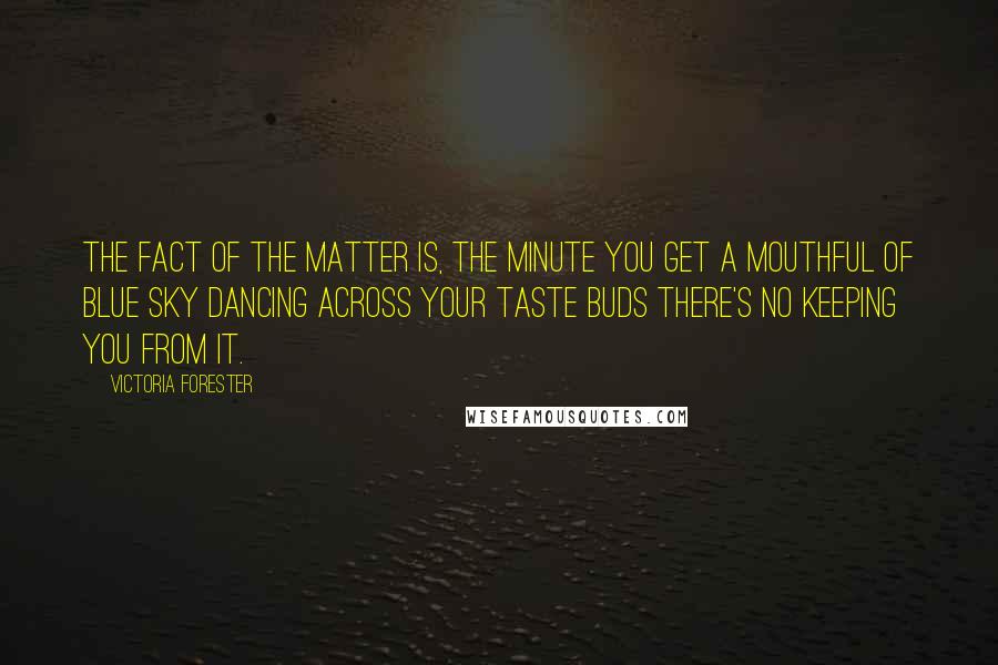 Victoria Forester quotes: The fact of the matter is, the minute you get a mouthful of blue sky dancing across your taste buds there's no keeping you from it. Victoria Forester quotes: The fact of the matter is, the minute you get a mouthful of blue sky dancing across your taste buds there's no keeping you from it.