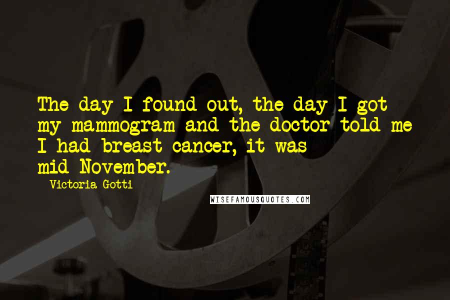 Victoria Gotti quotes: The day I found out, the day I got my mammogram and the doctor told me I had breast cancer, it was mid-November. Victoria Gotti quotes: The day I found out, the day I got my mammogram and the doctor told me I had breast cancer, it was mid-November.
