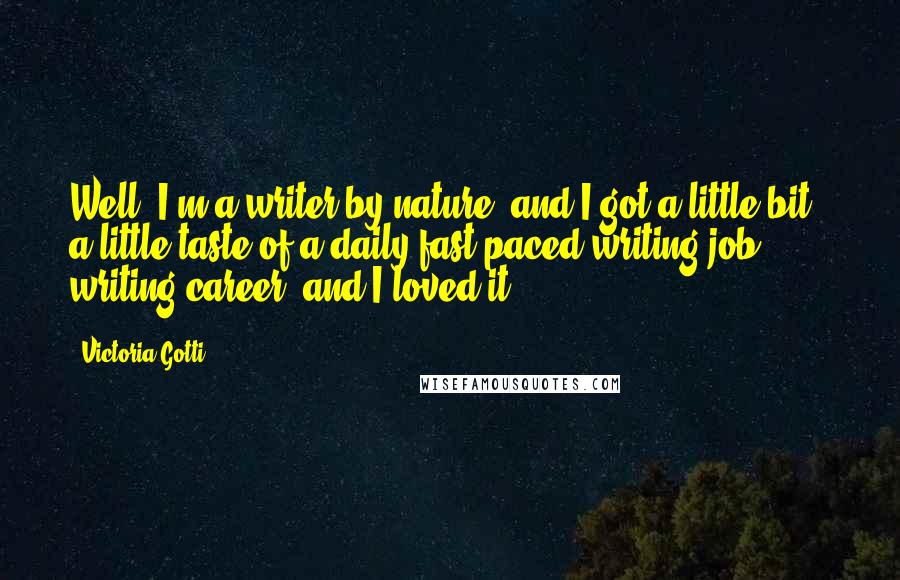Victoria Gotti quotes: Well, I'm a writer by nature, and I got a little bit - a little taste of a daily fast-paced writing job, writing career, and I loved it. Victoria Gotti quotes: Well, I'm a writer by nature, and I got a little bit - a little taste of a daily fast-paced writing job, writing career, and I loved it.