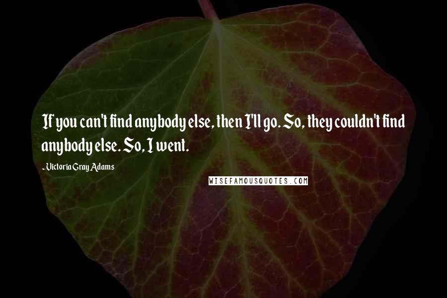 Victoria Gray Adams quotes: If you can't find anybody else, then I'll go. So, they couldn't find anybody else. So, I went.