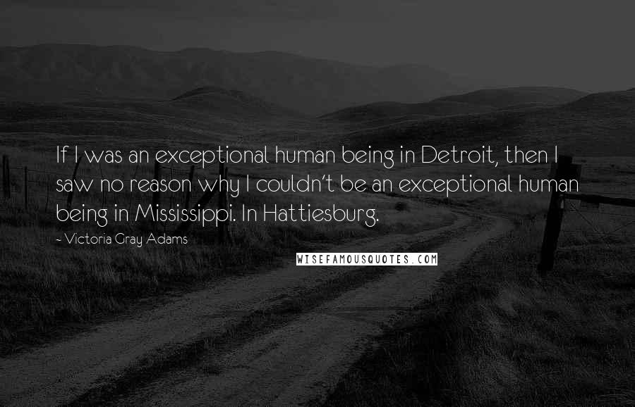 Victoria Gray Adams quotes: If I was an exceptional human being in Detroit, then I saw no reason why I couldn't be an exceptional human being in Mississippi. In Hattiesburg.