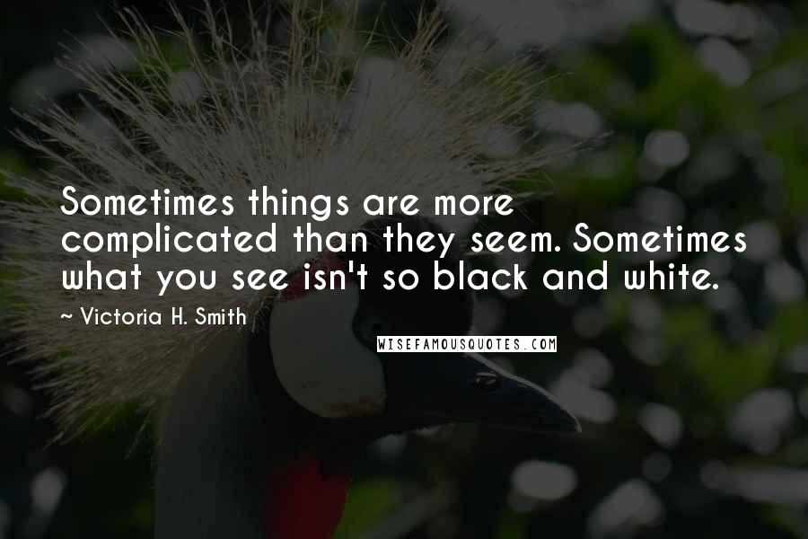 Victoria H. Smith quotes: Sometimes things are more complicated than they seem. Sometimes what you see isn't so black and white. Victoria H. Smith quotes: Sometimes things are more complicated than they seem. Sometimes what you see isn't so black and white.