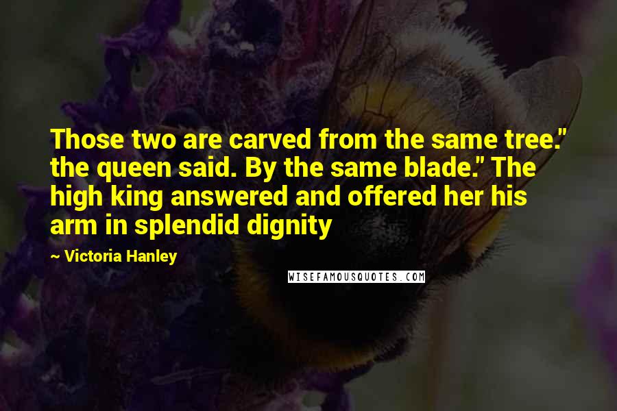 Victoria Hanley quotes: Those two are carved from the same tree." the queen said. By the same blade." The high king answered and offered her his arm in splendid dignity Victoria Hanley quotes: Those two are carved from the same tree." the queen said. By the same blade." The high king answered and offered her his arm in splendid dignity
