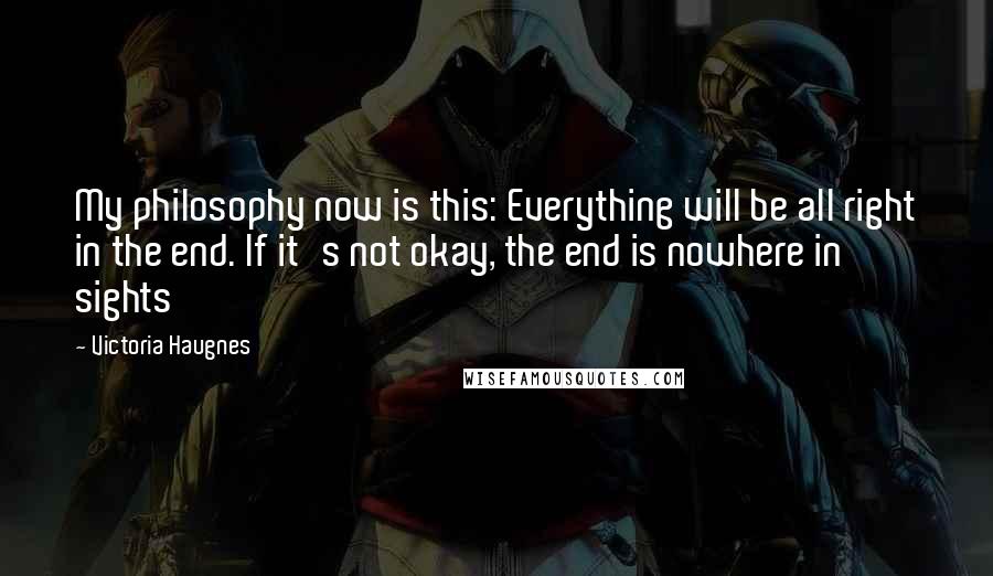 Victoria Haugnes quotes: My philosophy now is this: Everything will be all right in the end. If it's not okay, the end is nowhere in sights Victoria Haugnes quotes: My philosophy now is this: Everything will be all right in the end. If it's not okay, the end is nowhere in sights